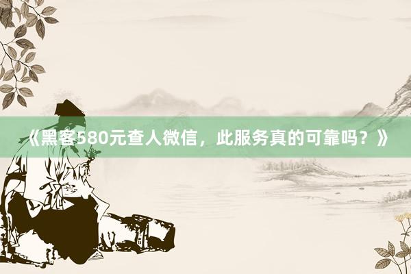 《黑客580元查人微信，此服务真的可靠吗？》