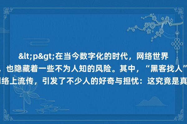 <p>在当今数字化的时代，网络世界既给我们带来了诸多便利，也隐藏着一些不为人知的风险。其中，“黑客找人”这一说法常常在网络上流传，引发了不少人的好奇与担忧：这究竟是真的还是假的？又是否安全呢？</p><p>从现实情况来看，黑客找人在一定程度上是真实存在的。黑客们凭借其高超的技术手段，能够突破一些安全防护机制，获取他人的信息。他们可以通过追踪网络IP地址、利用系统